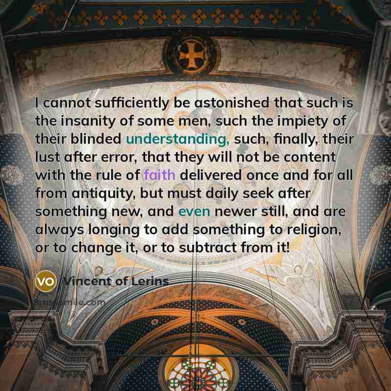 “I cannot sufficiently be astonished that such is the insanity of some men, such the impiety of their blinded understanding, such, finally, their lust after error, that they will not be content with the rule of faith delivered once and for all from antiquity, but must daily seek after something…” quote by Vincent of Lerins