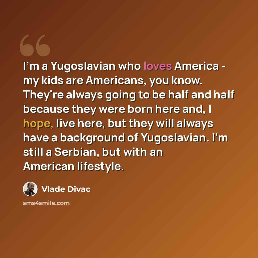 “I'm a Yugoslavian who loves America - my kids are Americans, you know. They're always going to be half and half because they were born here and, I hope, live here, but they will always have a background of Yugoslavian. I'm still a Serbian, but with an American lifestyle.” quote by Vlade Divac