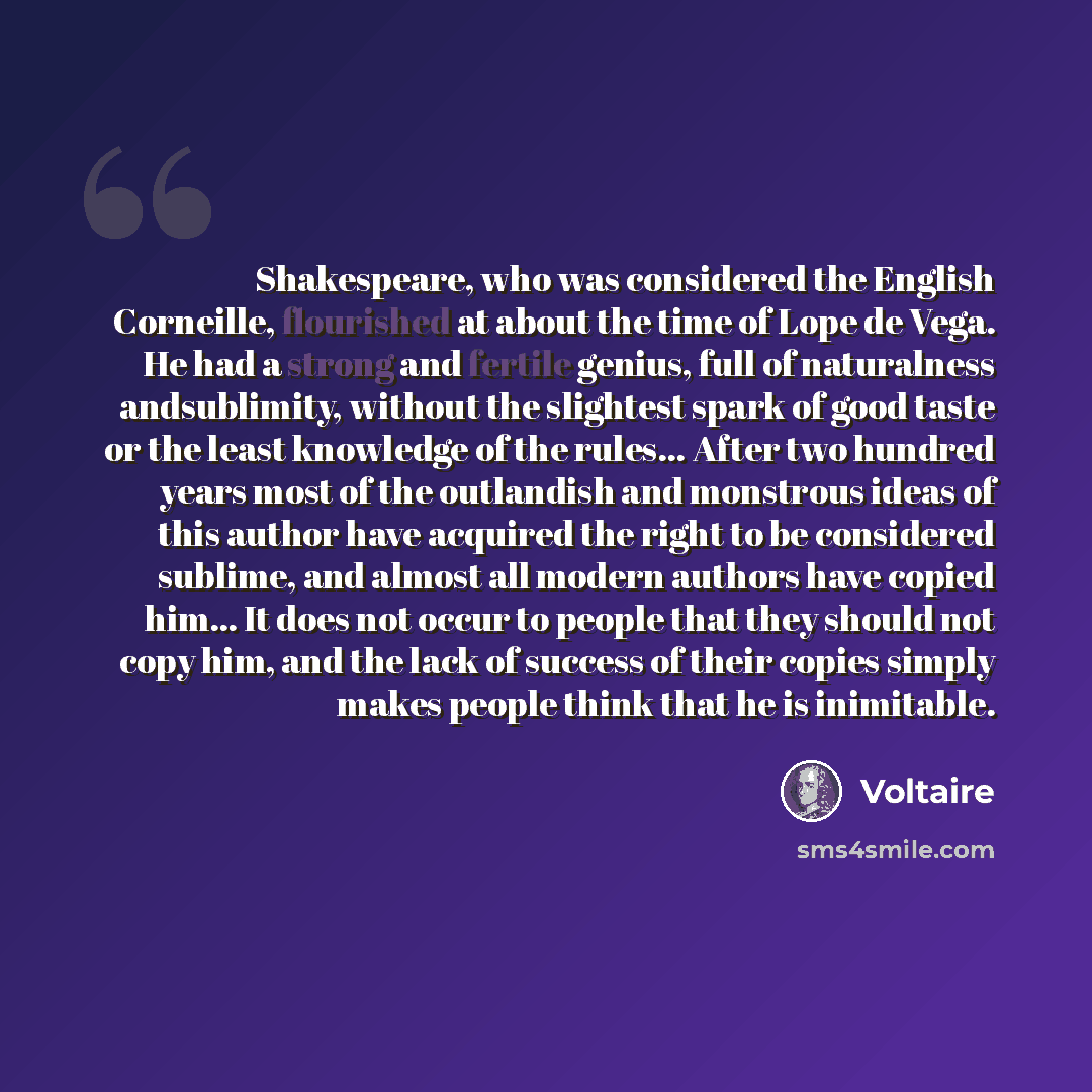 “Shakespeare, who was considered the English Corneille, flourished at about the time of Lope de Vega. He had a strong and fertile genius, full of naturalness andsublimity, without the slightest spark of good taste or the least knowledge of the rules… After two hundred years most of the outlandish…” quote by Voltaire