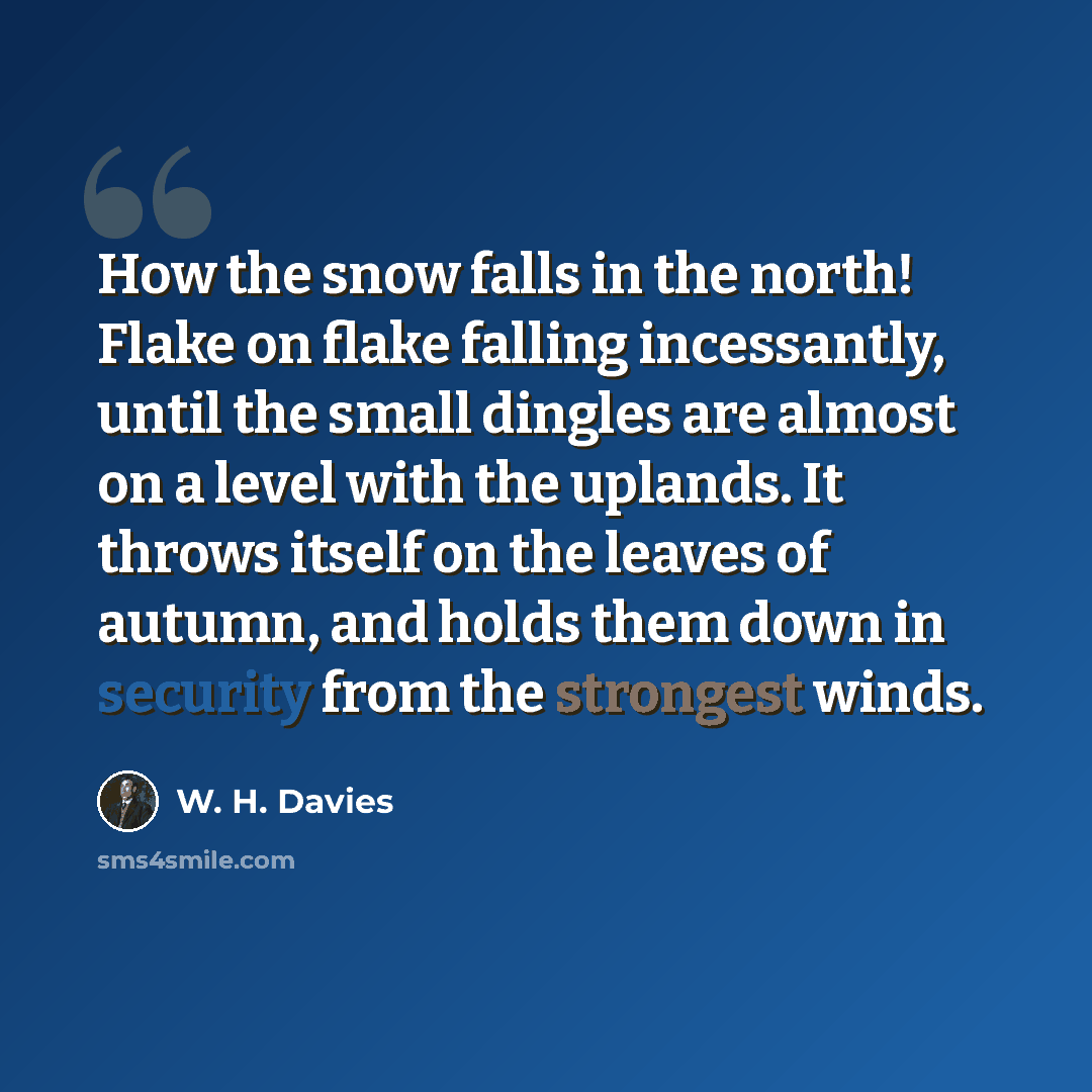 “How the snow falls in the north! Flake on flake falling incessantly, until the small dingles are almost on a level with the uplands. It throws itself on the leaves of autumn, and holds them down in security from the strongest winds.” quote by W. H. Davies