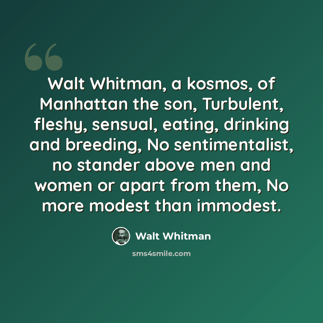 “Walt Whitman, a kosmos, of Manhattan the son, Turbulent, fleshy, sensual, eating, drinking and breeding, No sentimentalist, no stander above men and women or apart from them, No more modest than immodest.” quote by Walt Whitman