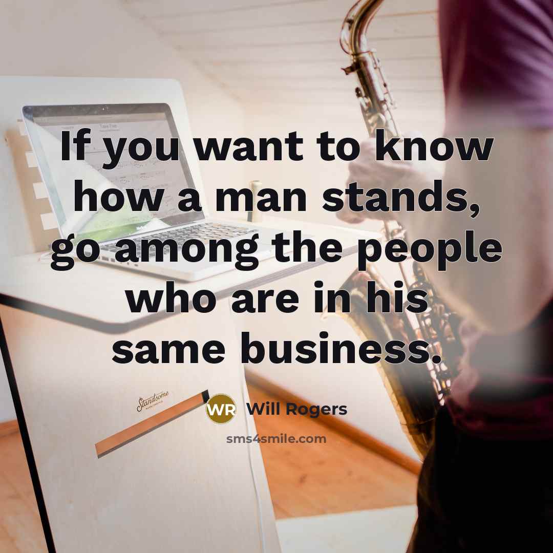 “If you want to know how a man stands, go among the people who are in his same business.” quote by Will Rogers