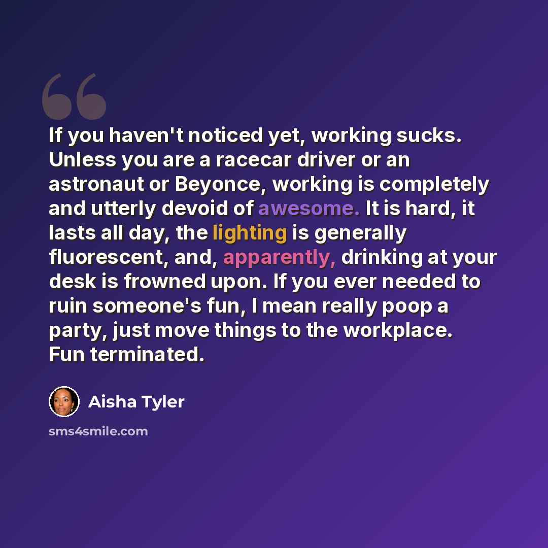 “If you haven't noticed yet, working sucks. Unless you are a racecar driver or an astronaut or Beyonce, working is completely and utterly devoid of awesome. It is hard, it lasts all day, the lighting is generally fluorescent, and, apparently, drinking at your desk is frowned upon. If you ever…” quote by Aisha Tyler