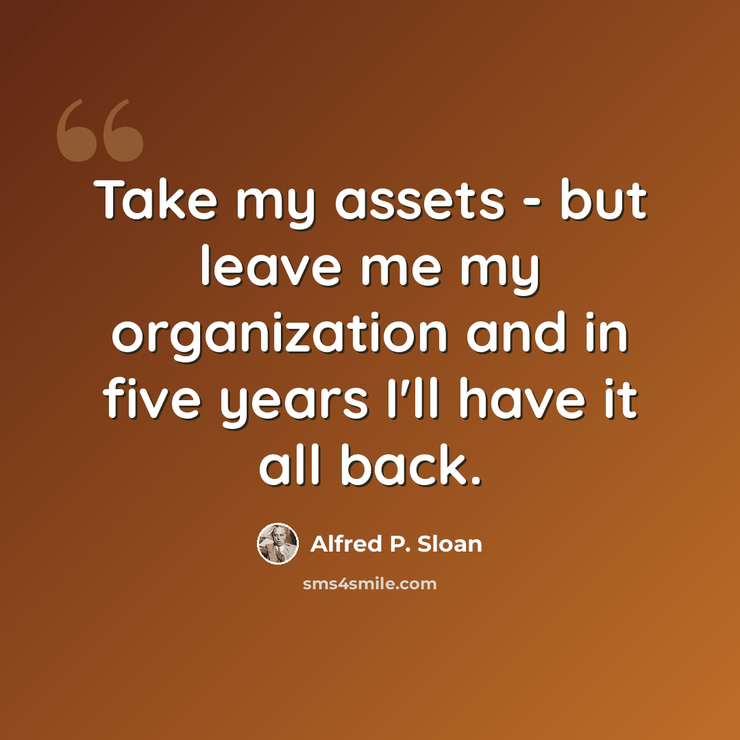 “Take my assets - but leave me my organization and in five years I'll have it all back.” quote by Alfred P. Sloan