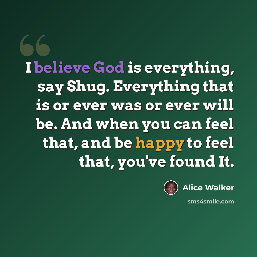“I believe God is everything, say Shug. Everything that is or ever was or ever will be. And when you can feel that, and be happy to feel that, you've found It.” quote by Alice Walker