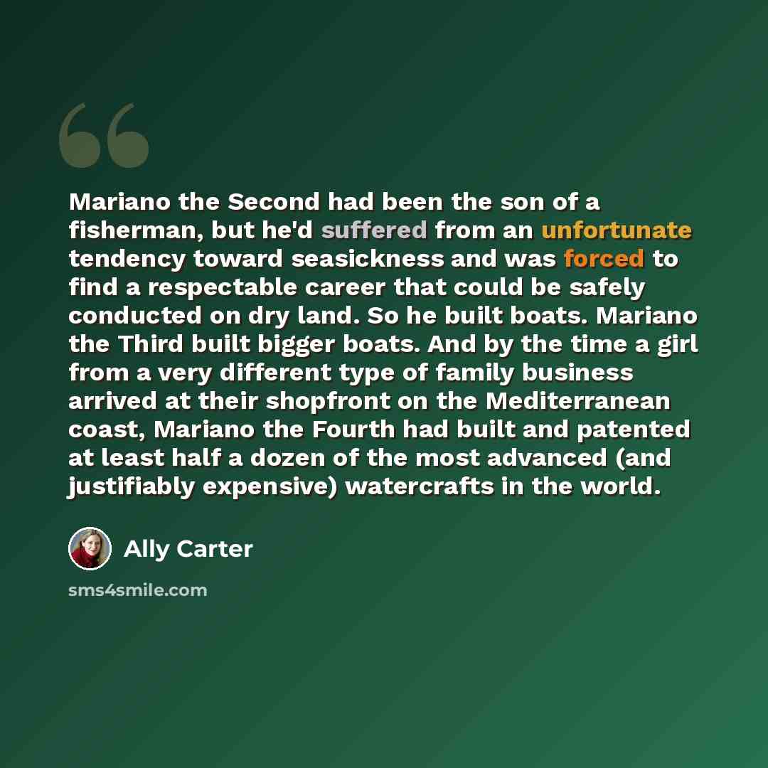 “Mariano the Second had been the son of a fisherman, but he'd suffered from an unfortunate tendency toward seasickness and was forced to find a respectable career that could be safely conducted on dry land. So he built boats. Mariano the Third built bigger boats. And by the time a girl from a very…” quote by Ally Carter
