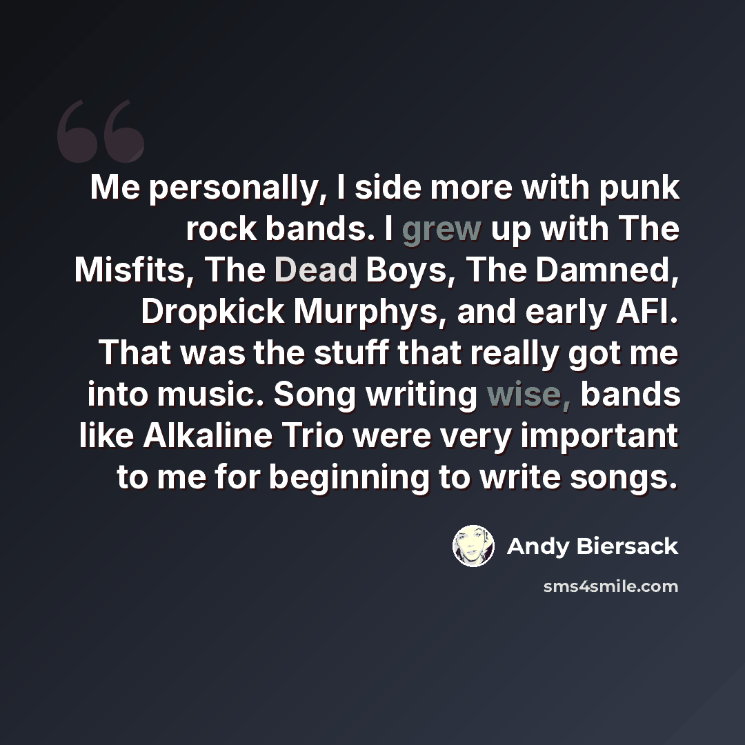 “Me personally, I side more with punk rock bands. I grew up with The Misfits, The Dead Boys, The Damned, Dropkick Murphys, and early AFI. That was the stuff that really got me into music. Song writing wise, bands like Alkaline Trio were very important to me for beginning to write songs.” quote by Andy Biersack