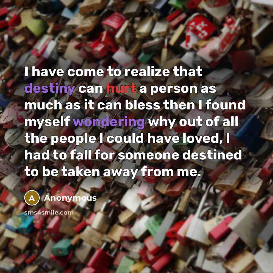 “I have come to realize that destiny can hurt a person as much as it can bless then I found myself wondering why out of all the people I could have loved, I had to fall for someone destined to be taken away from me.” quote by Anonymous