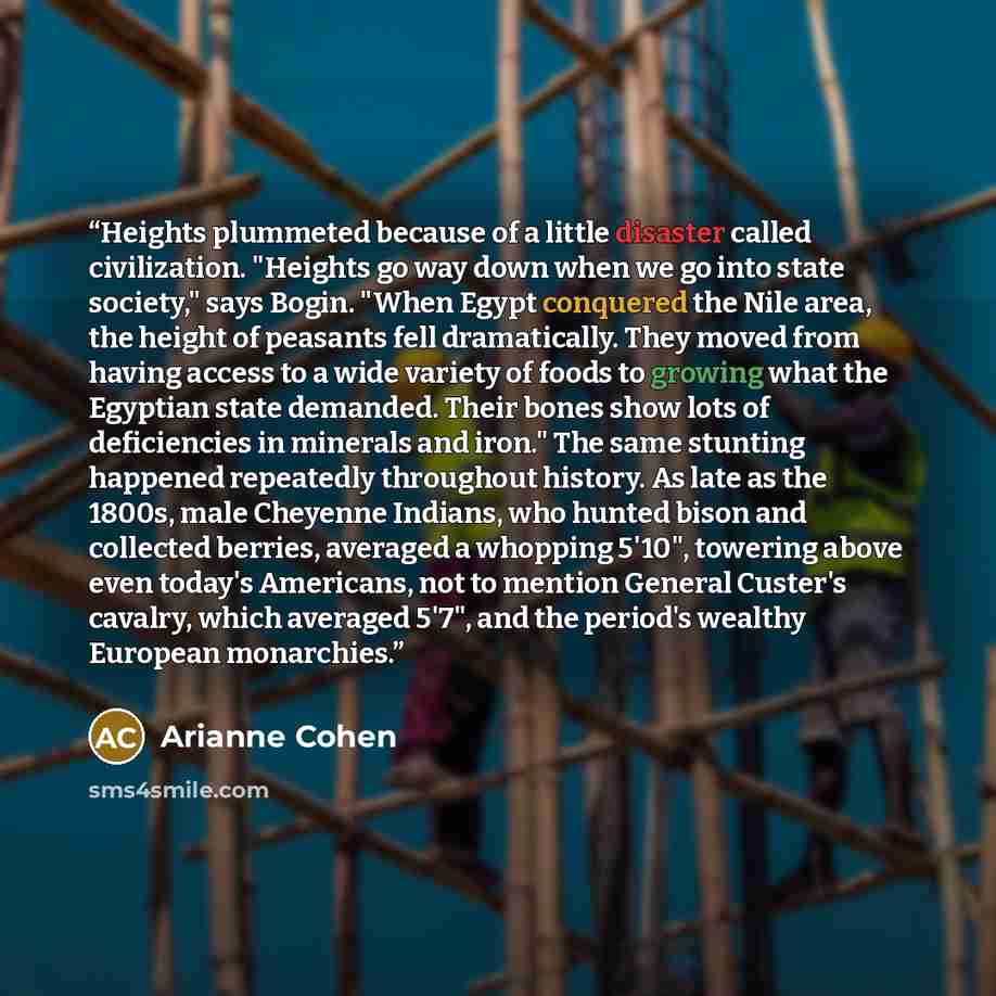 “Heights plummeted because of a little disaster called civilization. "Heights go way down when we go into state society," says Bogin. "When Egypt conquered the Nile area, the height of peasants fell dramatically. They moved from having access to a wide variety of foods to growing what the Egyptian…” quote by Arianne Cohen