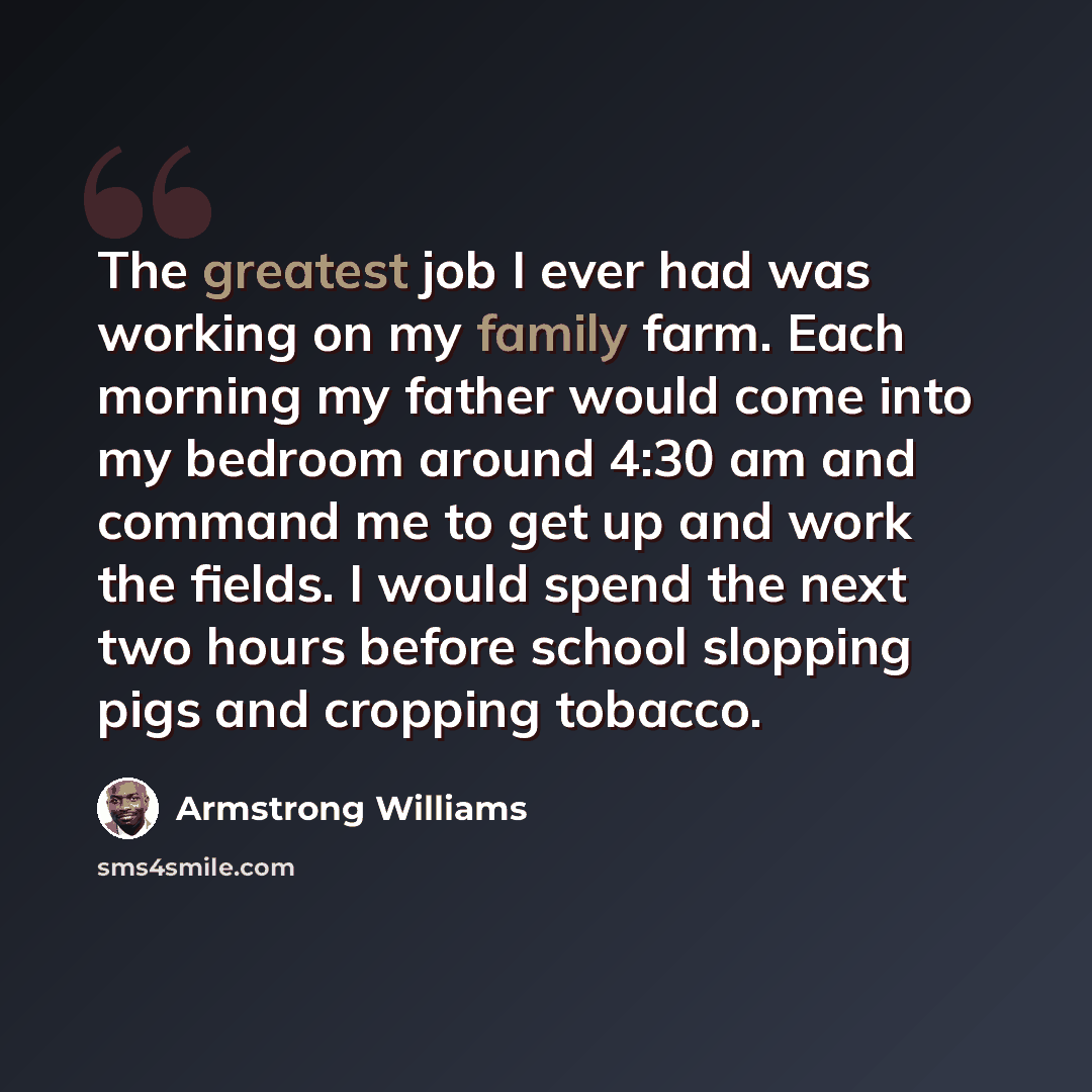 “The greatest job I ever had was working on my family farm. Each morning my father would come into my bedroom around 4:30 am and command me to get up and work the fields. I would spend the next two hours before school slopping pigs and cropping tobacco.” quote by Armstrong Williams