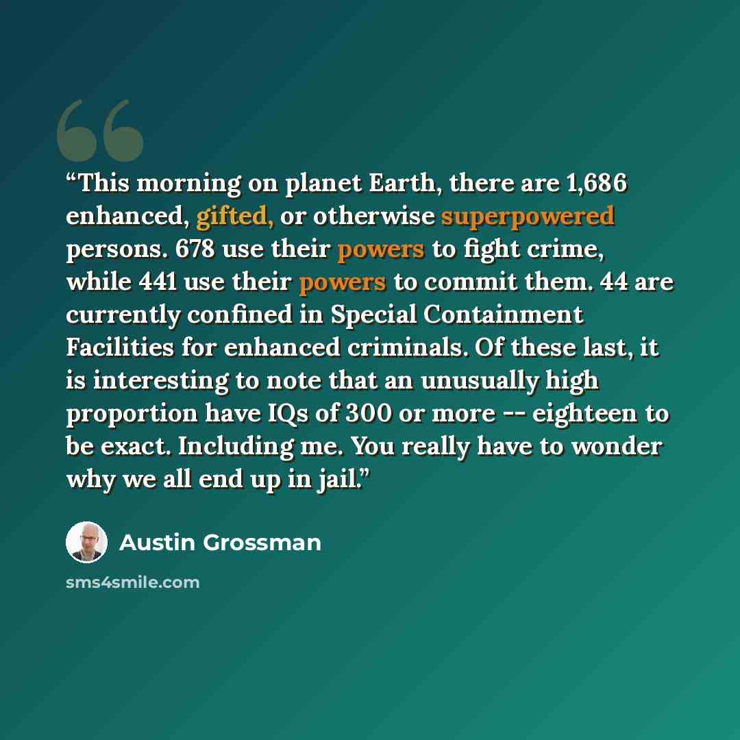 “This morning on planet Earth, there are 1,686 enhanced, gifted, or otherwise superpowered persons. 678 use their powers to fight crime, while 441 use their powers to commit them. 44 are currently confined in Special Containment Facilities for enhanced criminals. Of these last, it is interesting to…” quote by Austin Grossman