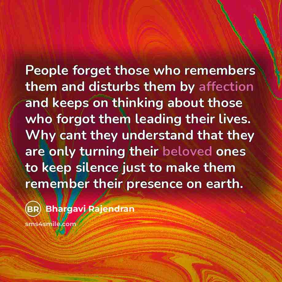 “People forget those who remembers them and disturbs them by affection and keeps on thinking about those who forgot them leading their lives. Why cant they understand that they are only turning their beloved ones to keep silence just to make them remember their presence on earth.” quote by Bhargavi Rajendran