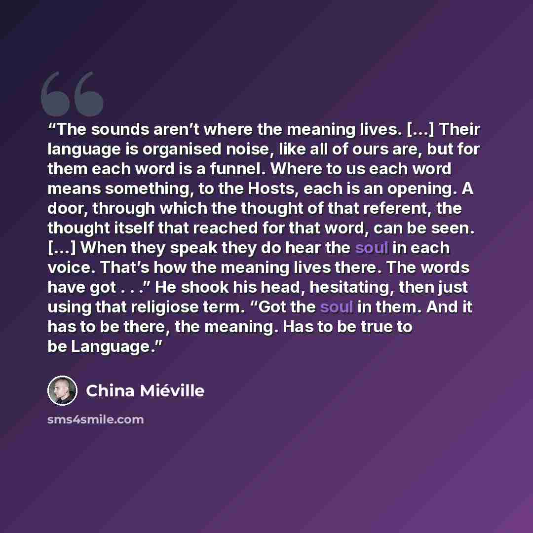 “The sounds aren’t where the meaning lives. […] Their language is organised noise, like all of ours are, but for them each word is a funnel. Where to us each word means something, to the Hosts, each is an opening. A door, through which the thought of that referent, the thought itself that reached…” quote by China Miéville