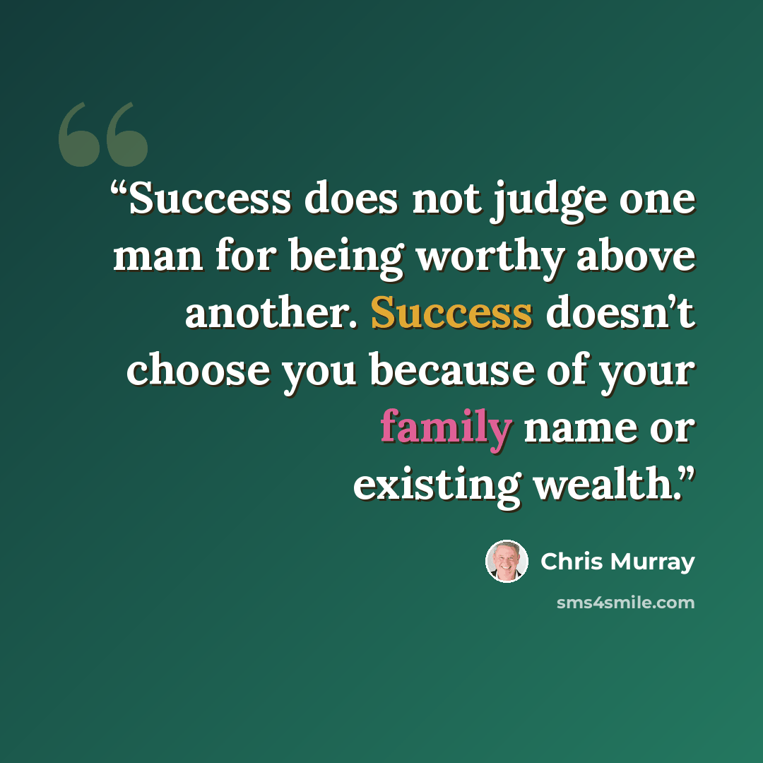 “Success does not judge one man for being worthy above another. Success doesn’t choose you because of your family name or existing wealth.” quote by Chris Murray