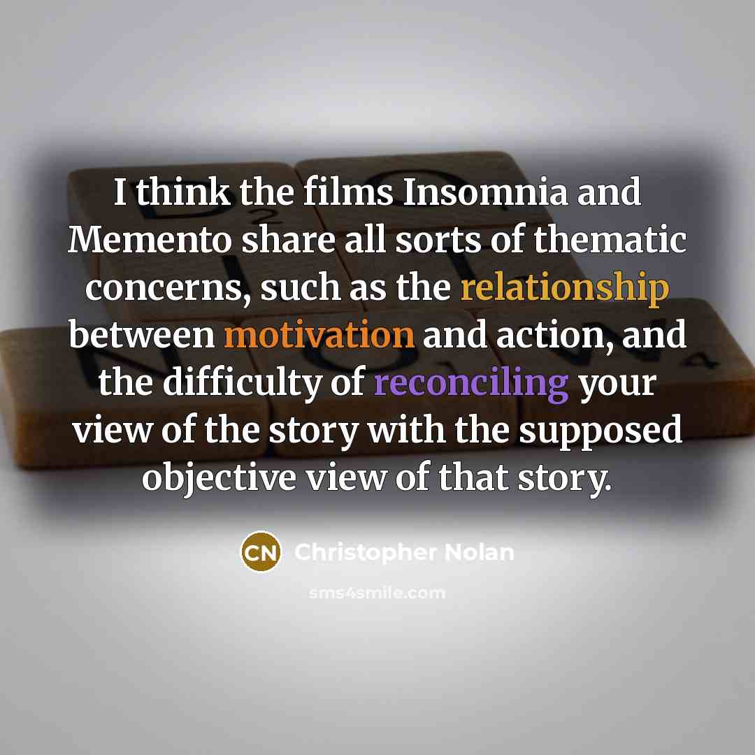 “I think the films Insomnia and Memento share all sorts of thematic concerns, such as the relationship between motivation and action, and the difficulty of reconciling your view of the story with the supposed objective view of that story.” quote by Christopher Nolan
