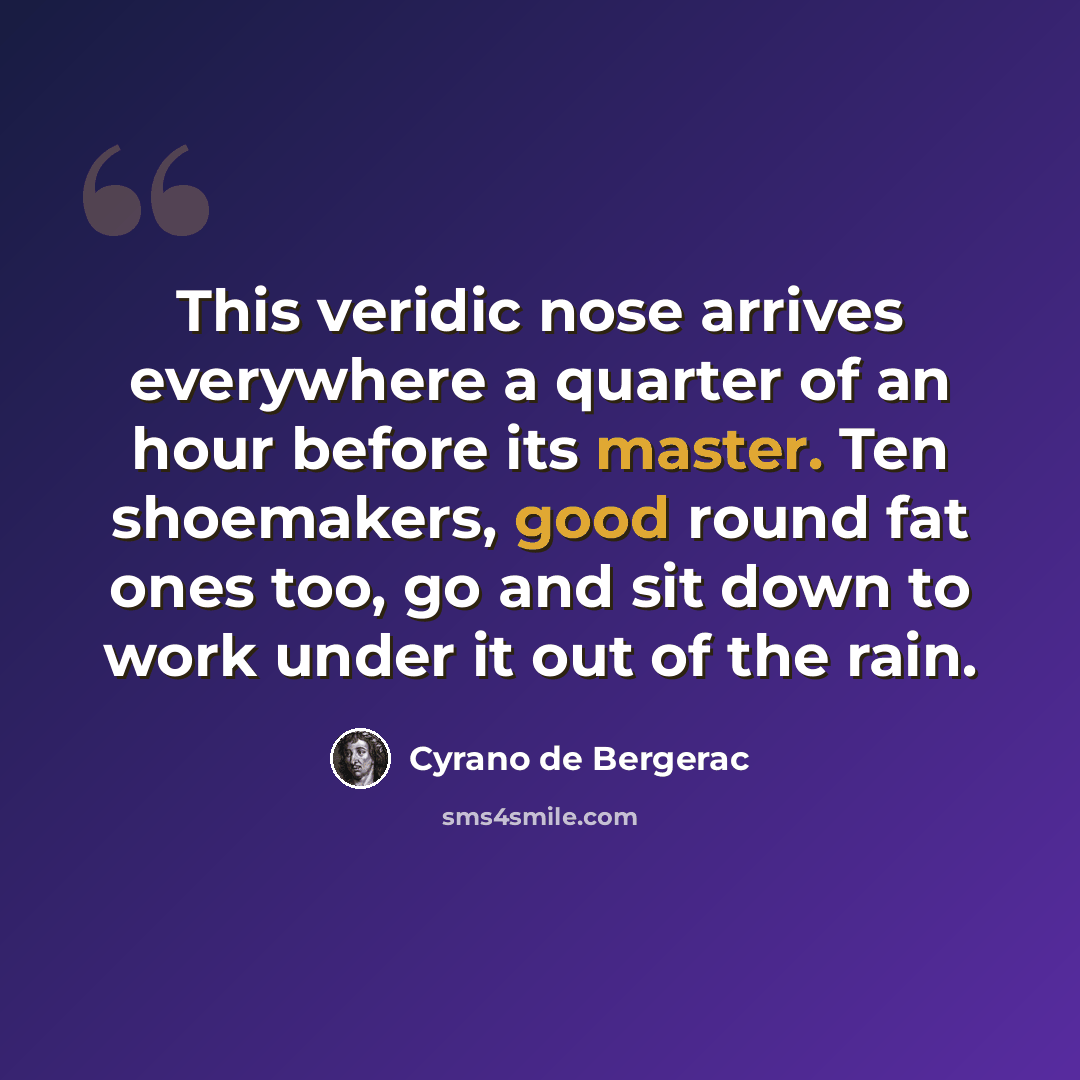 “This veridic nose arrives everywhere a quarter of an hour before its master. Ten shoemakers, good round fat ones too, go and sit down to work under it out of the rain.” quote by Cyrano de Bergerac