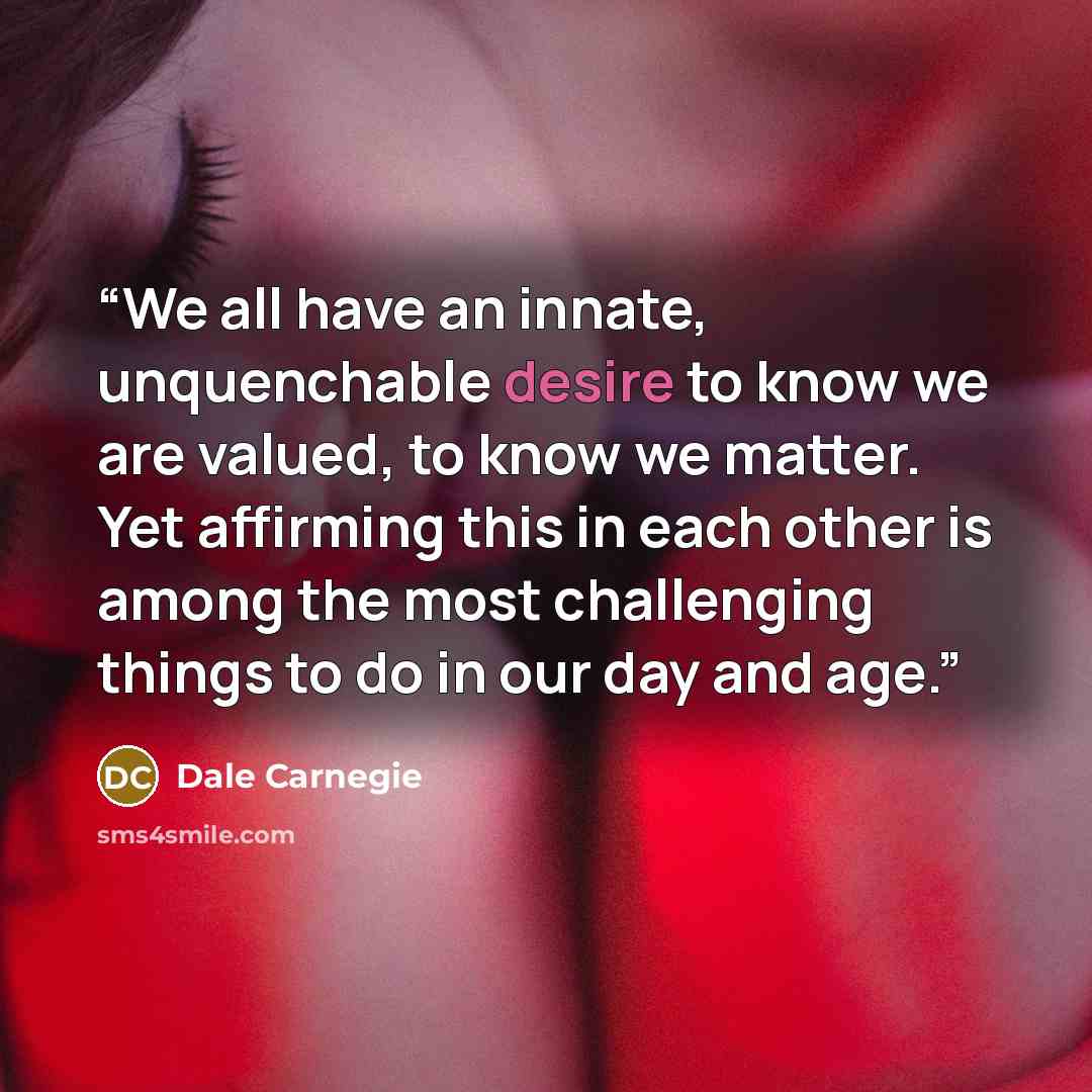 “We all have an innate, unquenchable desire to know we are valued, to know we matter. Yet affirming this in each other is among the most challenging things to do in our day and age.” quote by Dale Carnegie