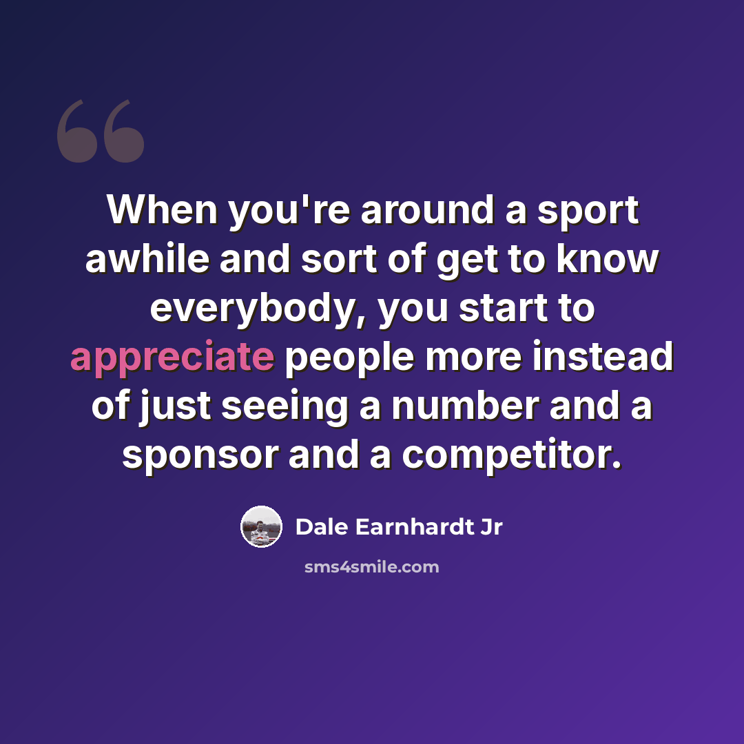 “When you're around a sport awhile and sort of get to know everybody, you start to appreciate people more instead of just seeing a number and a sponsor and a competitor.” quote by Dale Earnhardt Jr