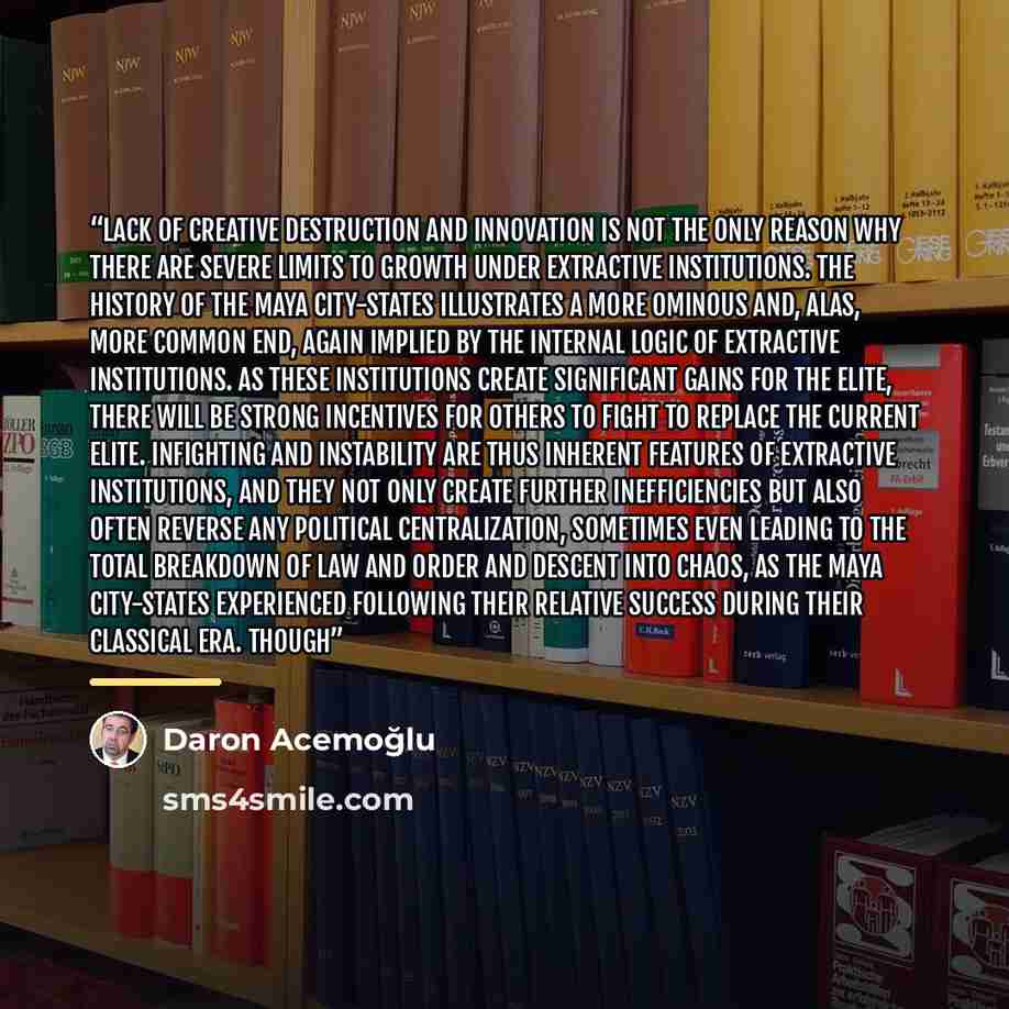 “Lack of creative destruction and innovation is not the only reason why there are severe limits to growth under extractive institutions. The history of the Maya city-states illustrates a more ominous and, alas, more common end, again implied by the internal logic of extractive institutions. As…” quote by Daron Acemoğlu