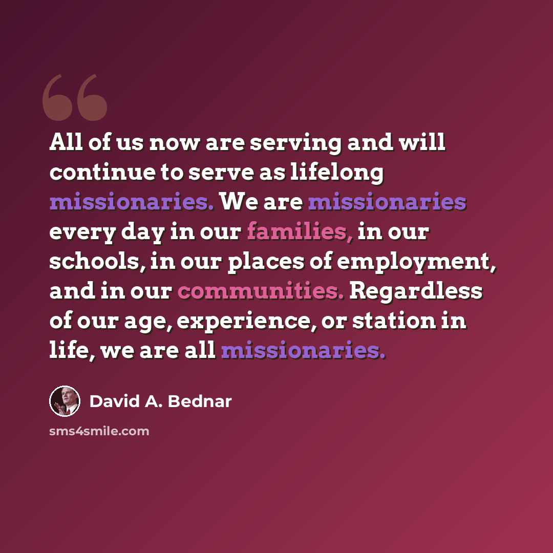 “All of us now are serving and will continue to serve as lifelong missionaries. We are missionaries every day in our families, in our schools, in our places of employment, and in our communities. Regardless of our age, experience, or station in life, we are all missionaries.” quote by David A. Bednar