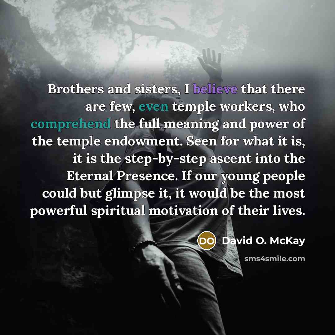 “Brothers and sisters, I believe that there are few, even temple workers, who comprehend the full meaning and power of the temple endowment. Seen for what it is, it is the step-by-step ascent into the Eternal Presence. If our young people could but glimpse it, it would be the most powerful…” quote by David O. McKay