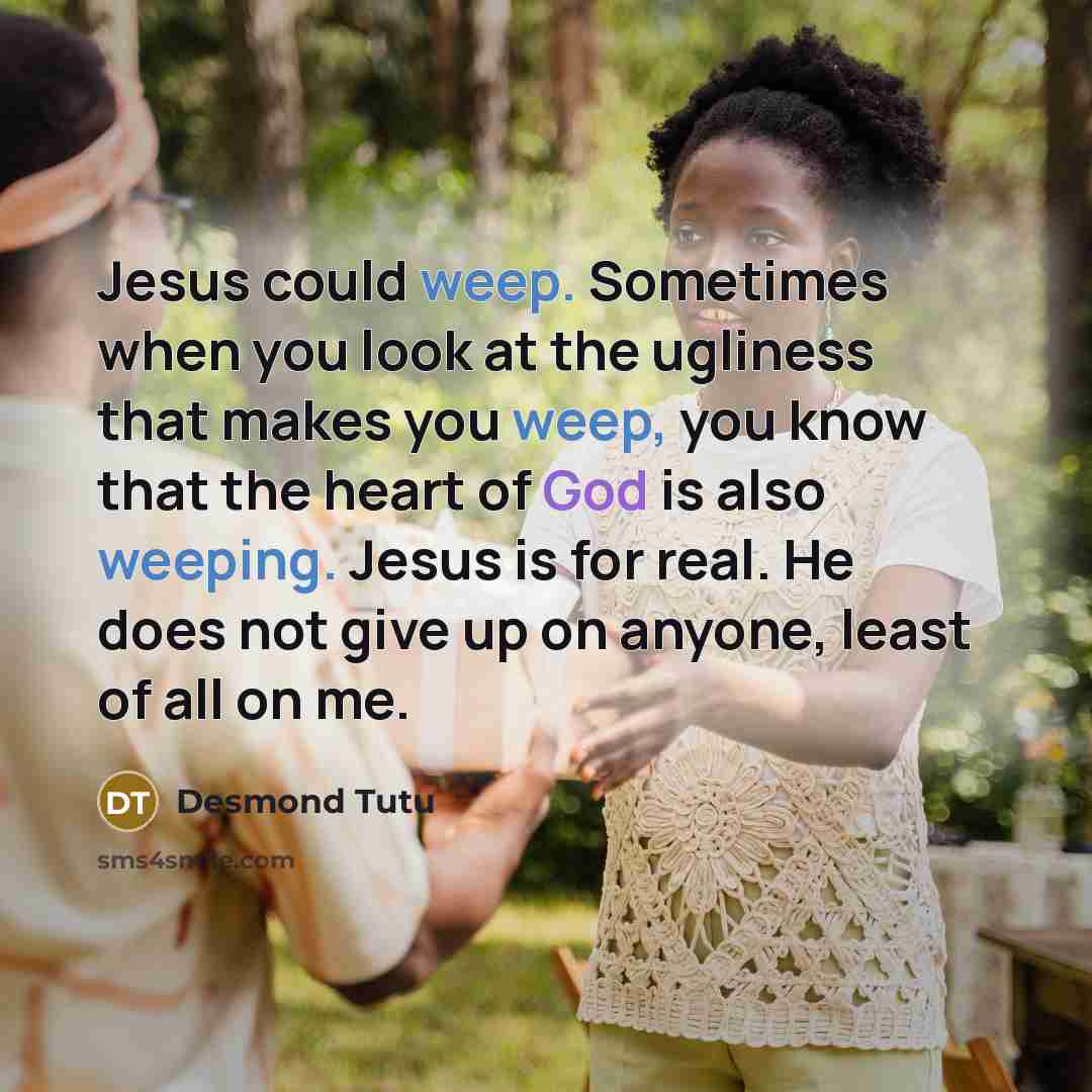 “Jesus could weep. Sometimes when you look at the ugliness that makes you weep, you know that the heart of God is also weeping. Jesus is for real. He does not give up on anyone, least of all on me.” quote by Desmond Tutu