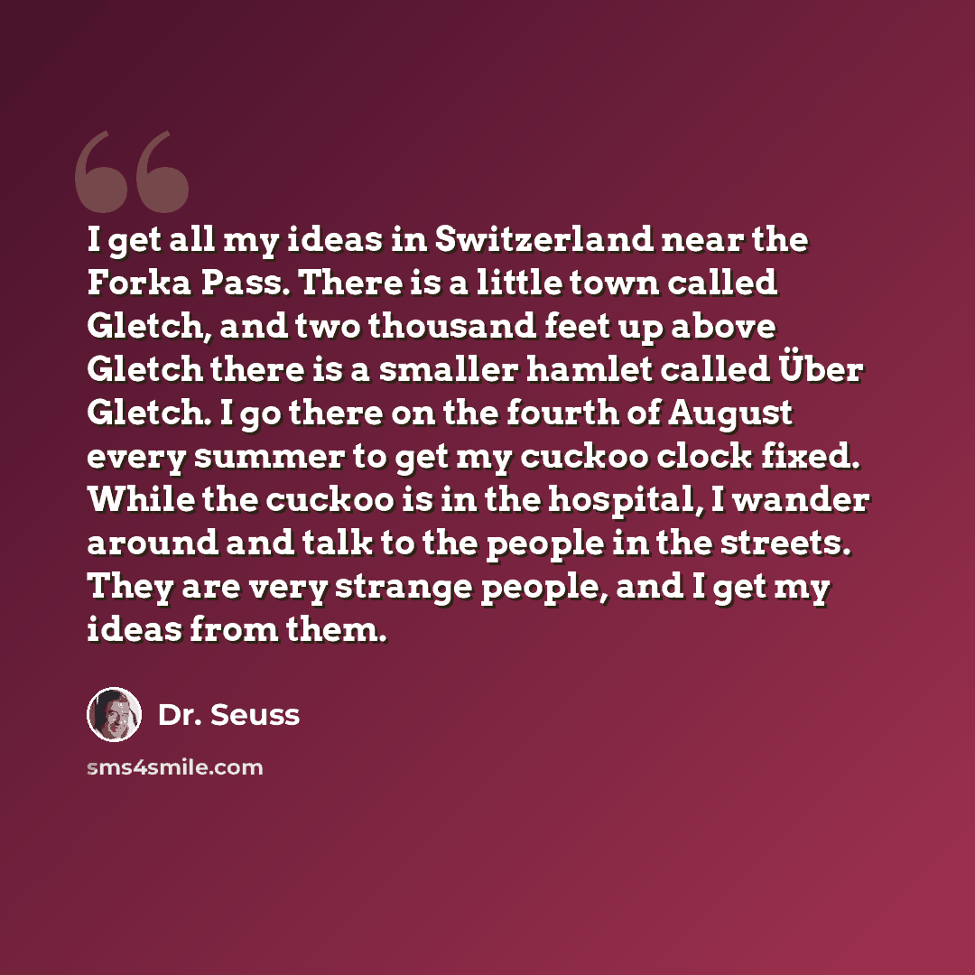 “I get all my ideas in Switzerland near the Forka Pass. There is a little town called Gletch, and two thousand feet up above Gletch there is a smaller hamlet called Über Gletch. I go there on the fourth of August every summer to get my cuckoo clock fixed. While the cuckoo is in the hospital, I…” quote by Dr. Seuss
