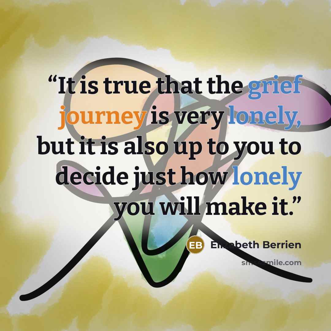 “It is true that the grief journey is very lonely, but it is also up to you to decide just how lonely you will make it.” quote by Elizabeth Berrien