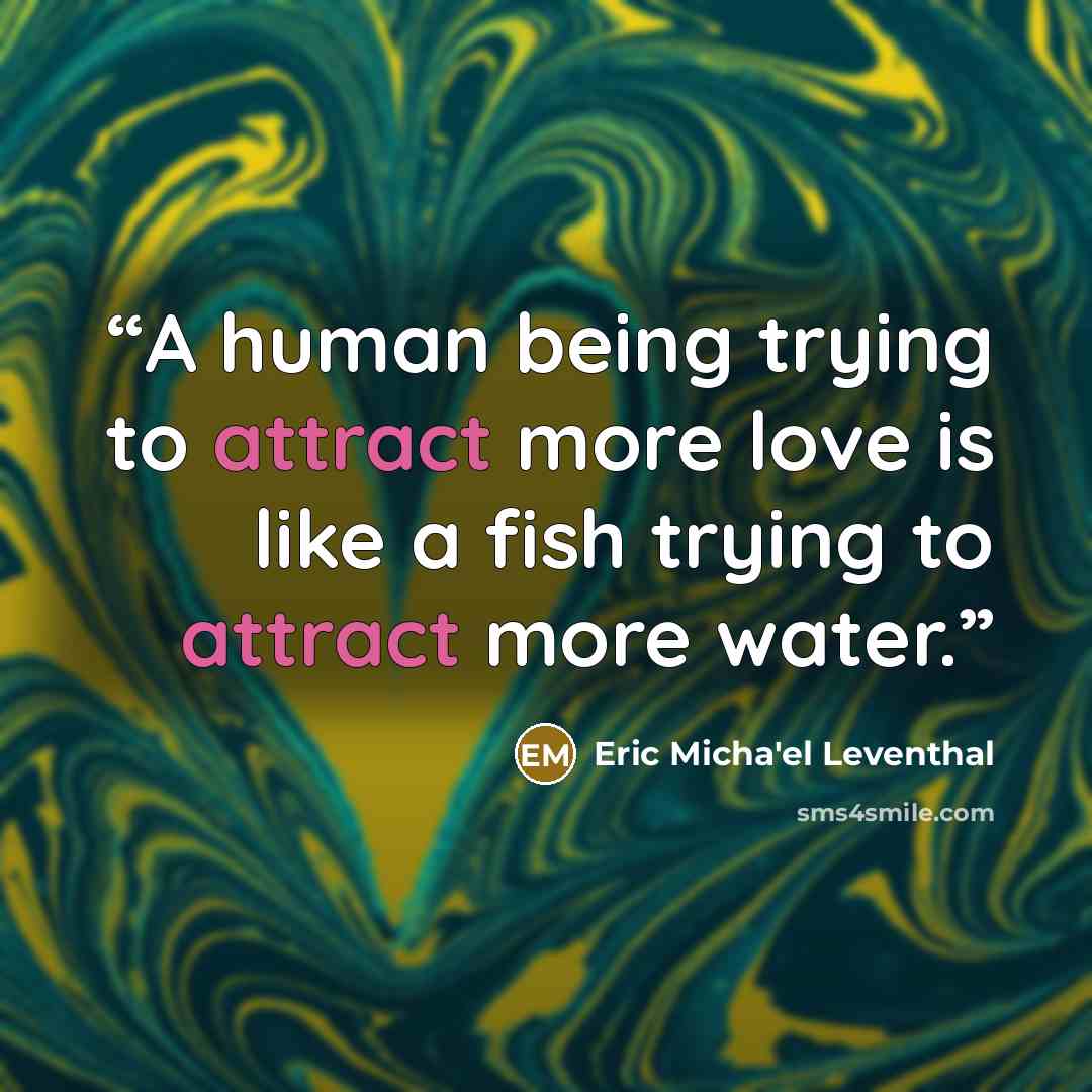 “A human being trying to attract more love is like a fish trying to attract more water.” quote by Eric Micha'el Leventhal