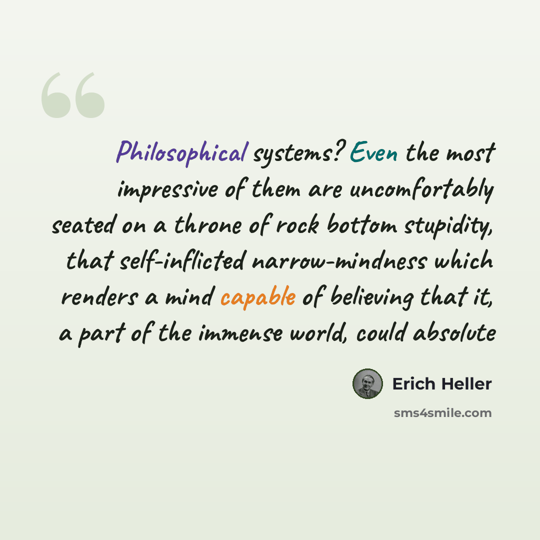 “Philosophical systems? Even the most impressive of them are uncomfortably seated on a throne of rock bottom stupidity, that self-inflicted narrow-mindness which renders a mind capable of believing that it, a part of the immense world, could absolute” quote by Erich Heller