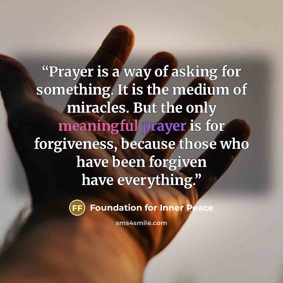 “Prayer is a way of asking for something. It is the medium of miracles. But the only meaningful prayer is for forgiveness, because those who have been forgiven have everything.” quote by Foundation for Inner Peace