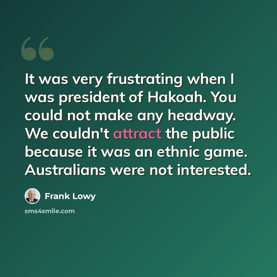 “It was very frustrating when I was president of Hakoah. You could not make any headway. We couldn't attract the public because it was an ethnic game. Australians were not interested.” quote by Frank Lowy