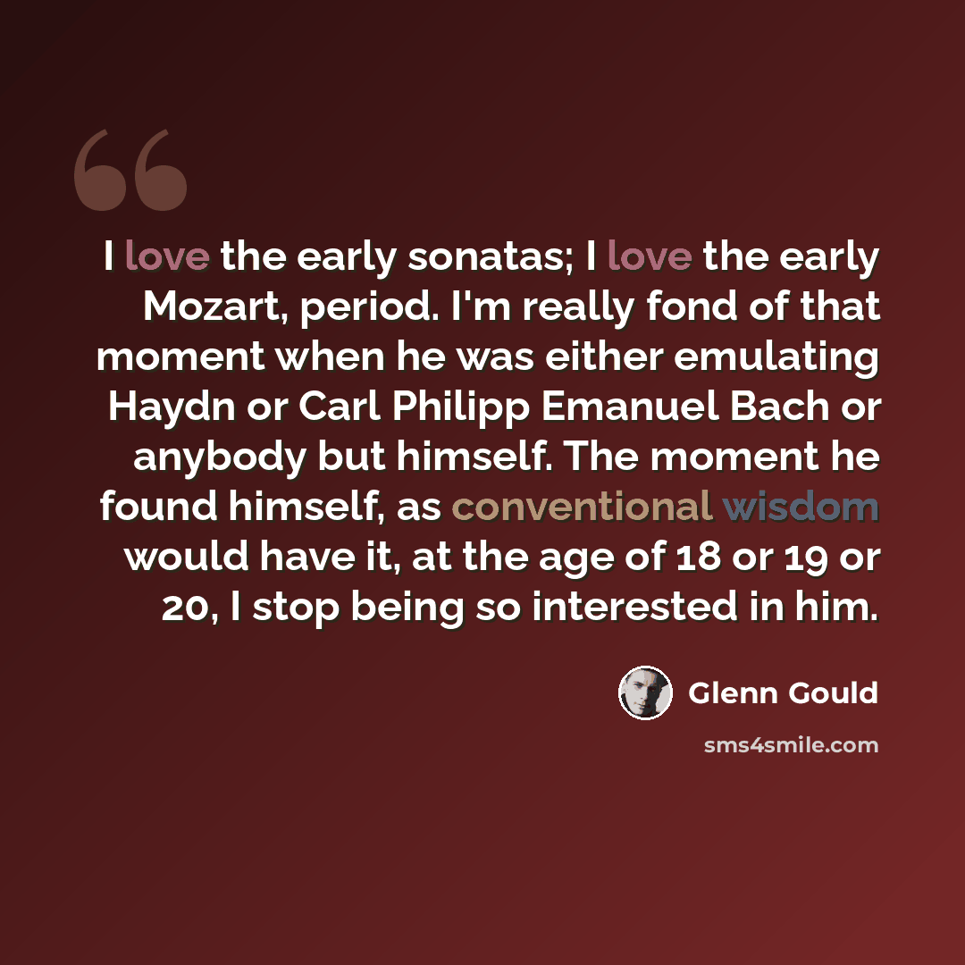 “I love the early sonatas; I love the early Mozart, period. I'm really fond of that moment when he was either emulating Haydn or Carl Philipp Emanuel Bach or anybody but himself. The moment he found himself, as conventional wisdom would have it, at the age of 18 or 19 or 20, I stop being so…” quote by Glenn Gould
