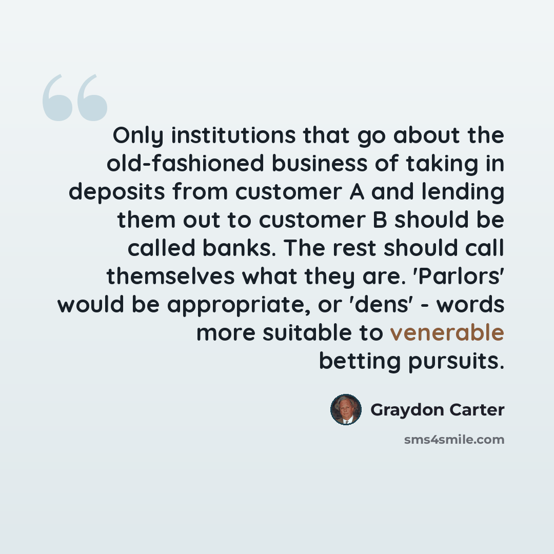 “Only institutions that go about the old-fashioned business of taking in deposits from customer A and lending them out to customer B should be called banks. The rest should call themselves what they are. 'Parlors' would be appropriate, or 'dens' - words more suitable to venerable betting pursuits.” quote by Graydon Carter