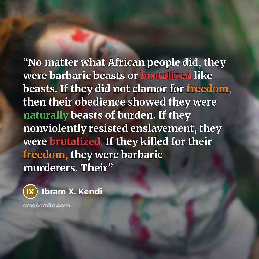 “No matter what African people did, they were barbaric beasts or brutalized like beasts. If they did not clamor for freedom, then their obedience showed they were naturally beasts of burden. If they nonviolently resisted enslavement, they were brutalized. If they killed for their freedom, they were…” quote by Ibram X. Kendi