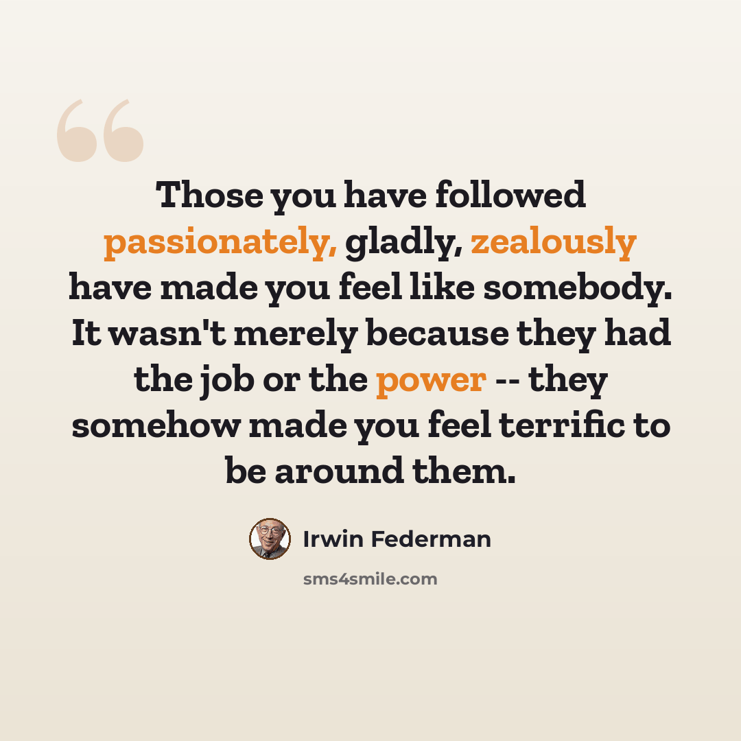 “Those you have followed passionately, gladly, zealously have made you feel like somebody. It wasn't merely because they had the job or the power -- they somehow made you feel terrific to be around them.” quote by Irwin Federman