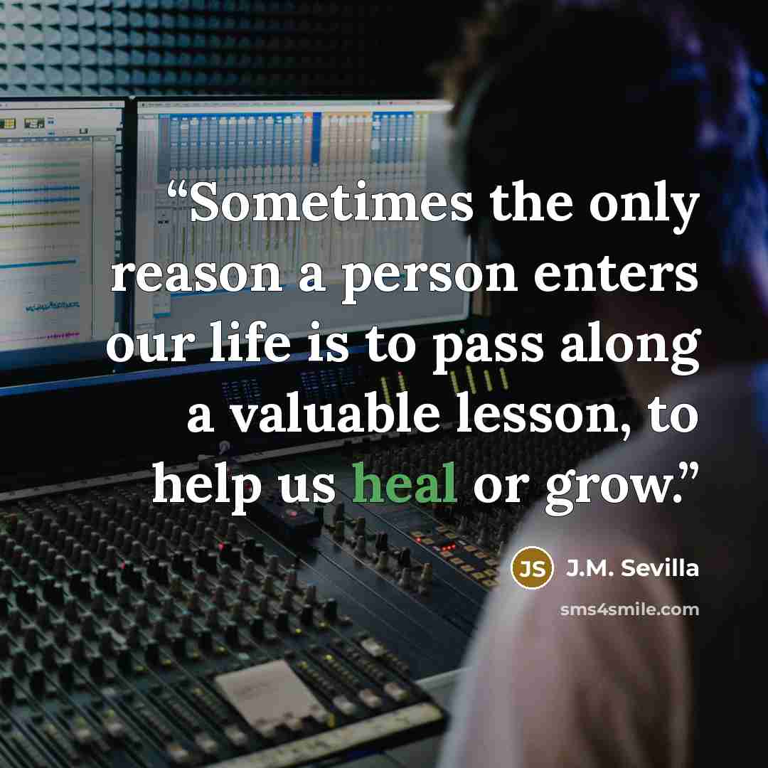 “Sometimes the only reason a person enters our life is to pass along a valuable lesson, to help us heal or grow.” quote by J.M. Sevilla