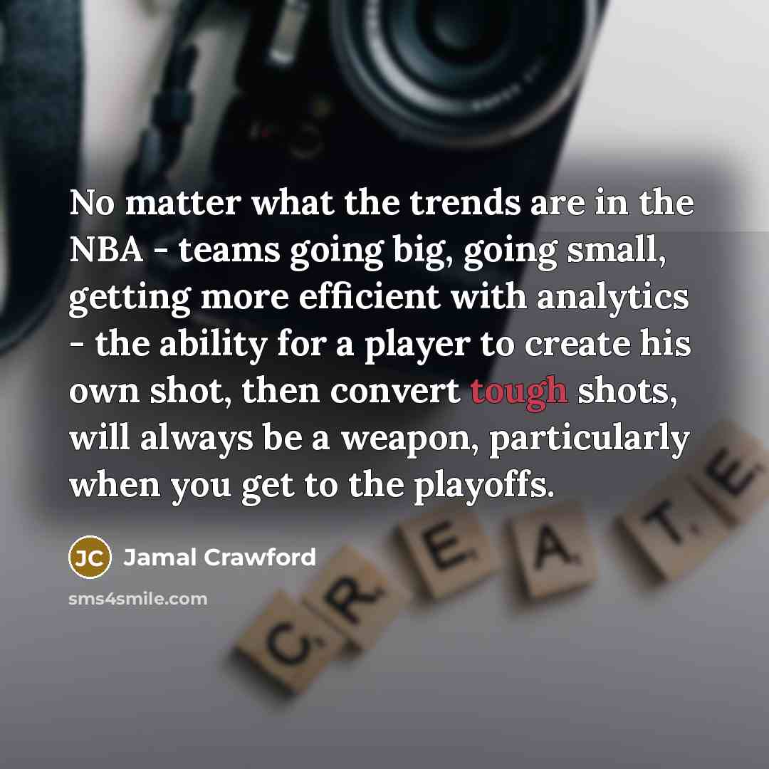 “No matter what the trends are in the NBA - teams going big, going small, getting more efficient with analytics - the ability for a player to create his own shot, then convert tough shots, will always be a weapon, particularly when you get to the playoffs.” quote by Jamal Crawford