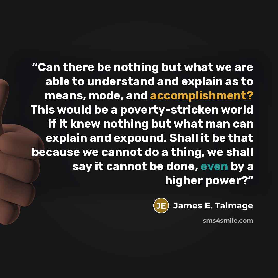 “Can there be nothing but what we are able to understand and explain as to means, mode, and accomplishment? This would be a poverty-stricken world if it knew nothing but what man can explain and expound. Shall it be that because we cannot do a thing, we shall say it cannot be done, even by a higher…” quote by James E. Talmage