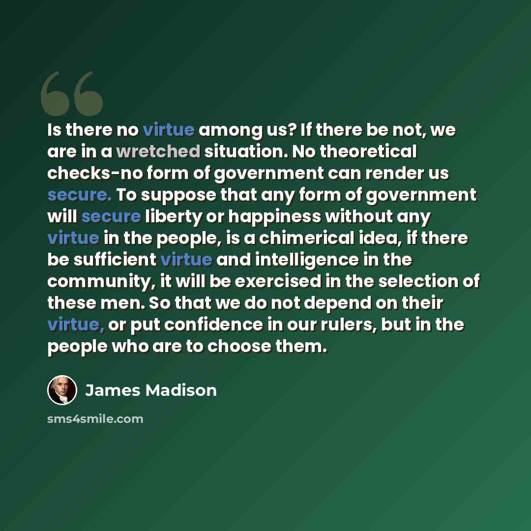 “Is there no virtue among us? If there be not, we are in a wretched situation. No theoretical checks-no form of government can render us secure. To suppose that any form of government will secure liberty or happiness without any virtue in the people, is a chimerical idea, if there be sufficient…” quote by James Madison