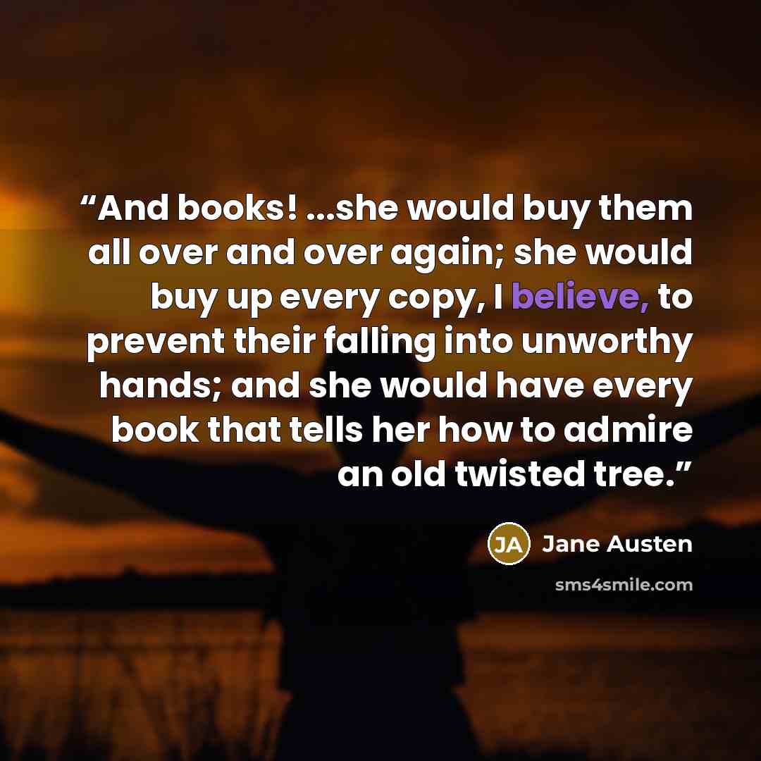 “And books! ...she would buy them all over and over again; she would buy up every copy, I believe, to prevent their falling into unworthy hands; and she would have every book that tells her how to admire an old twisted tree.” quote by Jane Austen