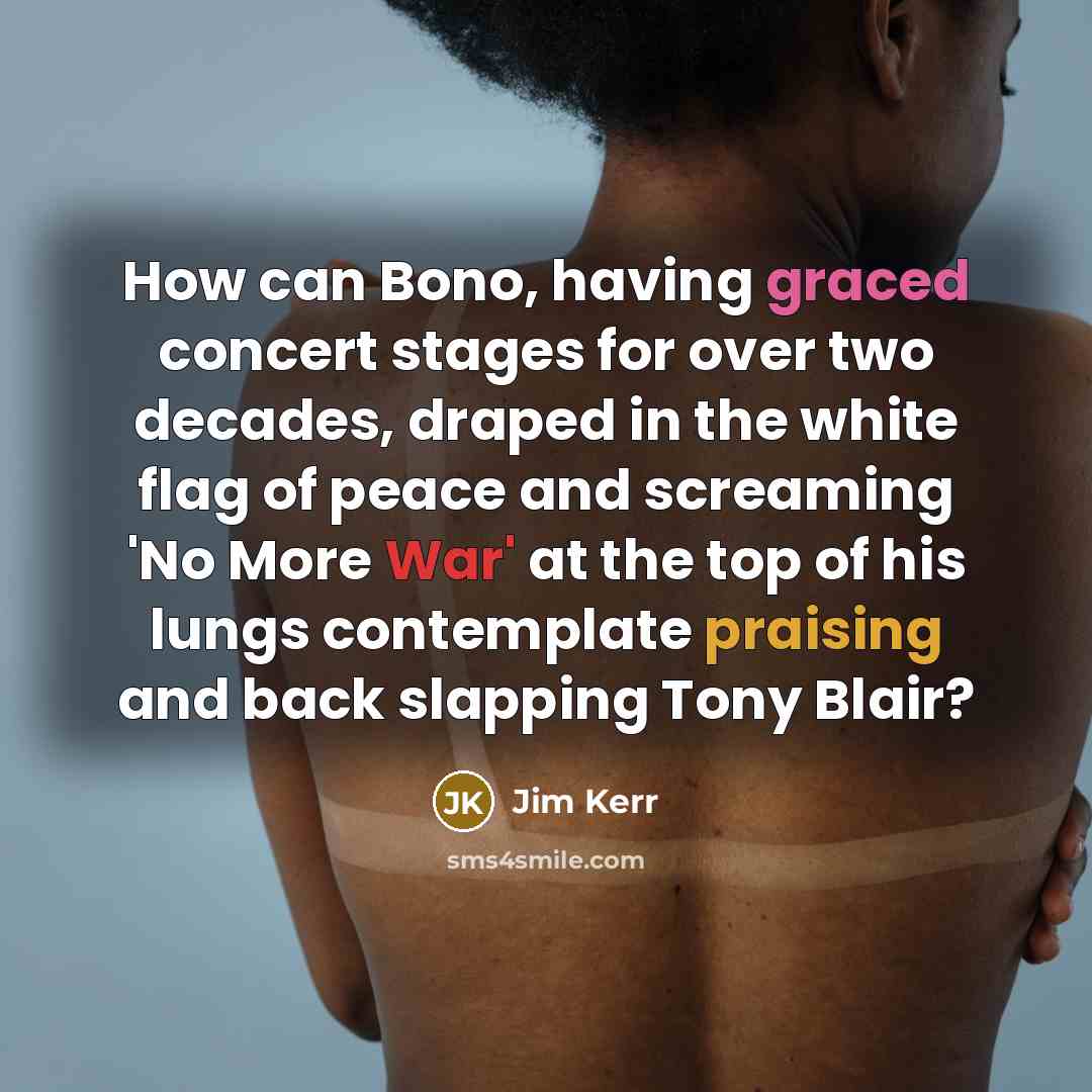 “How can Bono, having graced concert stages for over two decades, draped in the white flag of peace and screaming 'No More War' at the top of his lungs contemplate praising and back slapping Tony Blair?” quote by Jim Kerr