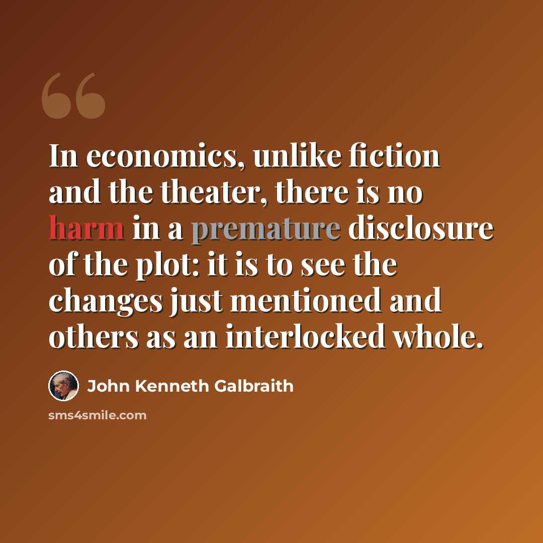 “In economics, unlike fiction and the theater, there is no harm in a premature disclosure of the plot: it is to see the changes just mentioned and others as an interlocked whole.” quote by John Kenneth Galbraith