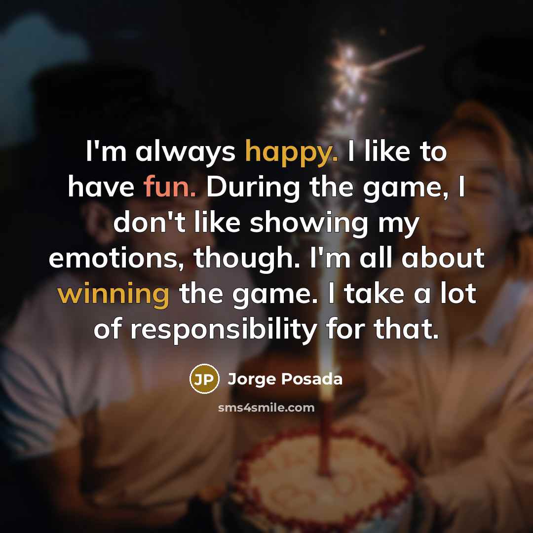 “I'm always happy. I like to have fun. During the game, I don't like showing my emotions, though. I'm all about winning the game. I take a lot of responsibility for that.” quote by Jorge Posada