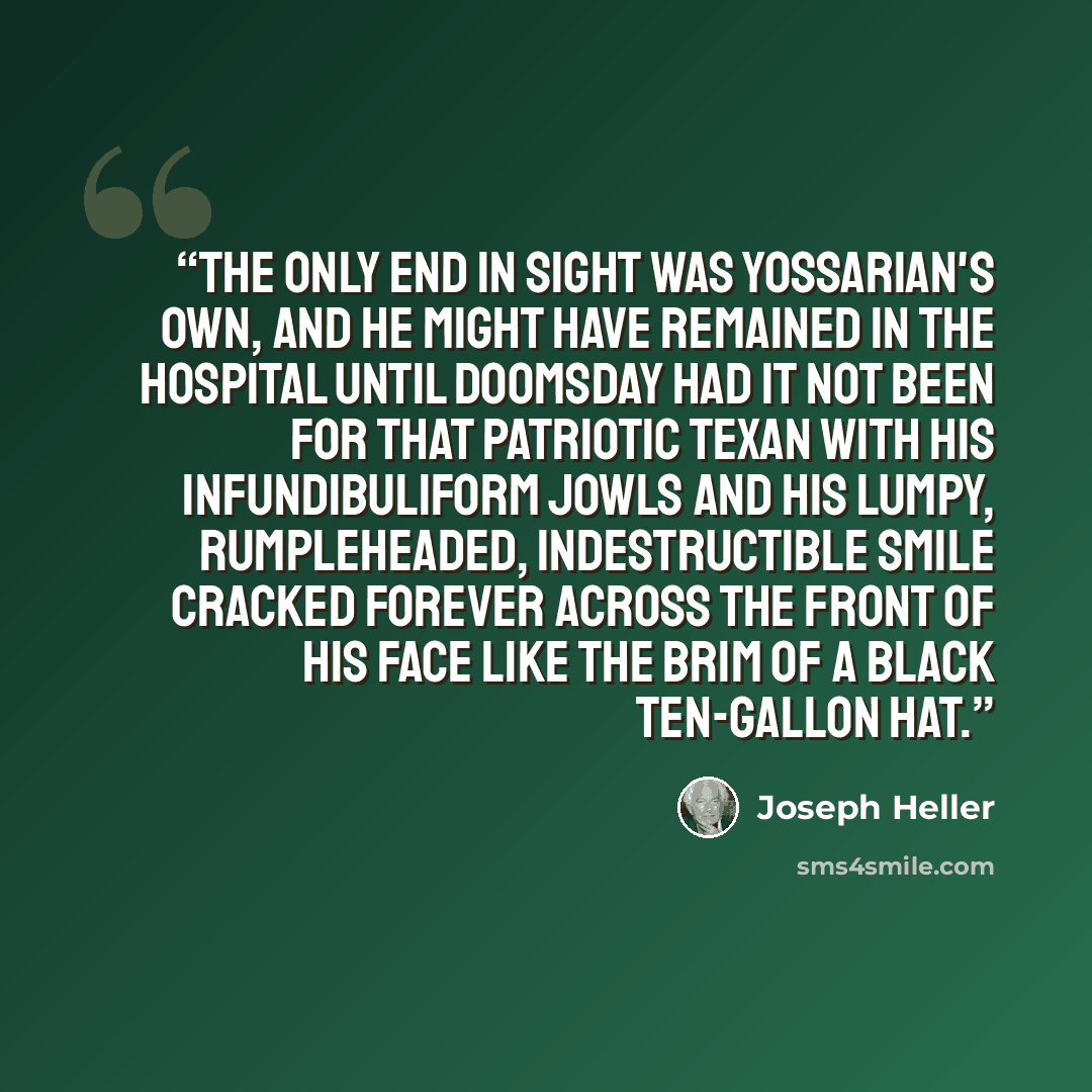 “The only end in sight was Yossarian's own, and he might have remained in the hospital until doomsday had it not been for that patriotic Texan with his infundibuliform jowls and his lumpy, rumpleheaded, indestructible smile cracked forever across the front of his face like the brim of a black…” quote by Joseph Heller
