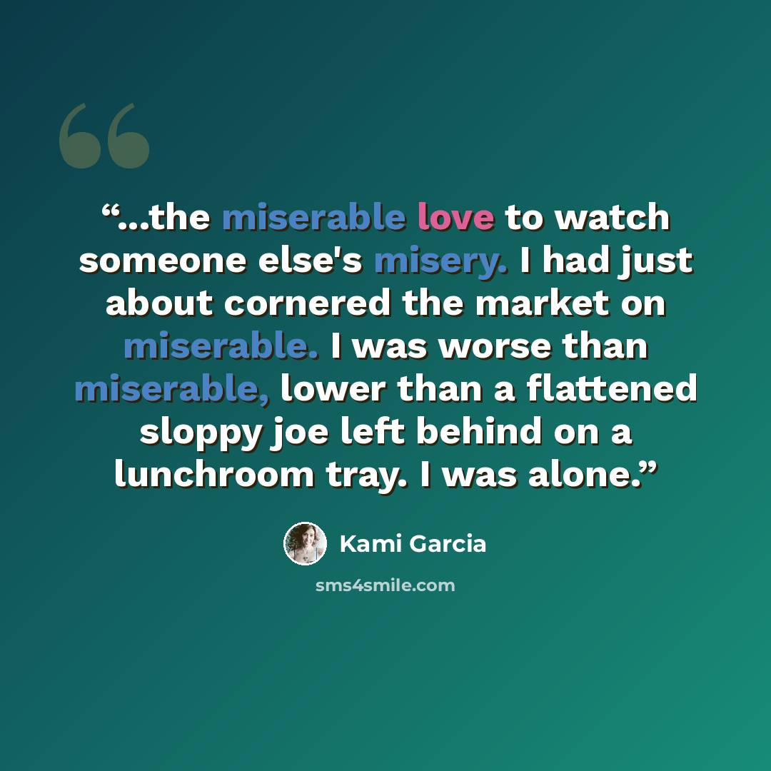 “...the miserable love to watch someone else's misery. I had just about cornered the market on miserable. I was worse than miserable, lower than a flattened sloppy joe left behind on a lunchroom tray. I was alone.” quote by Kami Garcia