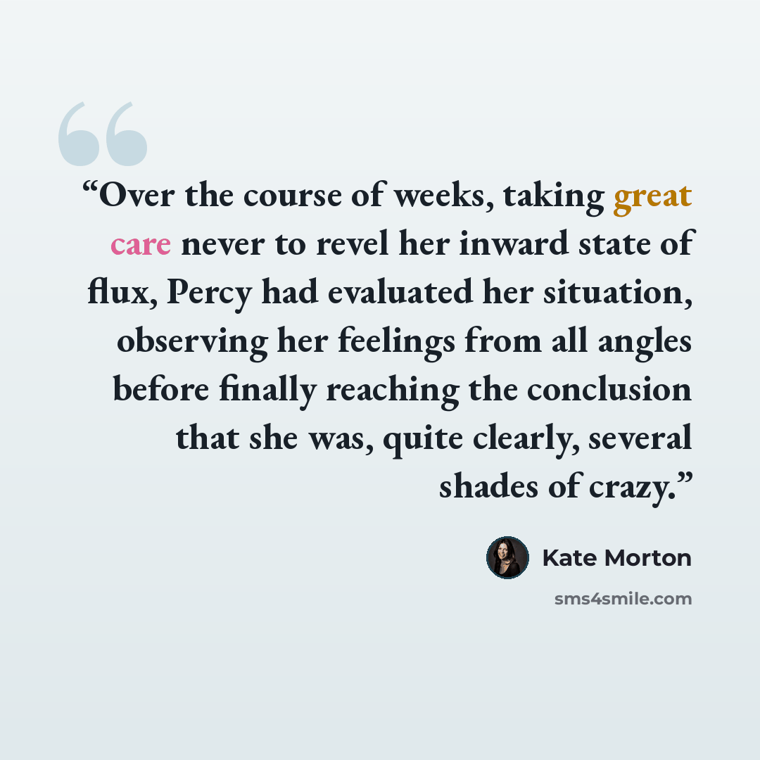 “Over the course of weeks, taking great care never to revel her inward state of flux, Percy had evaluated her situation, observing her feelings from all angles before finally reaching the conclusion that she was, quite clearly, several shades of crazy.” quote by Kate Morton