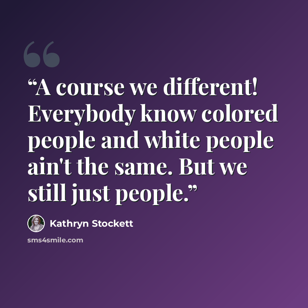 “A course we different! Everybody know colored people and white people ain't the same. But we still just people.” quote by Kathryn Stockett