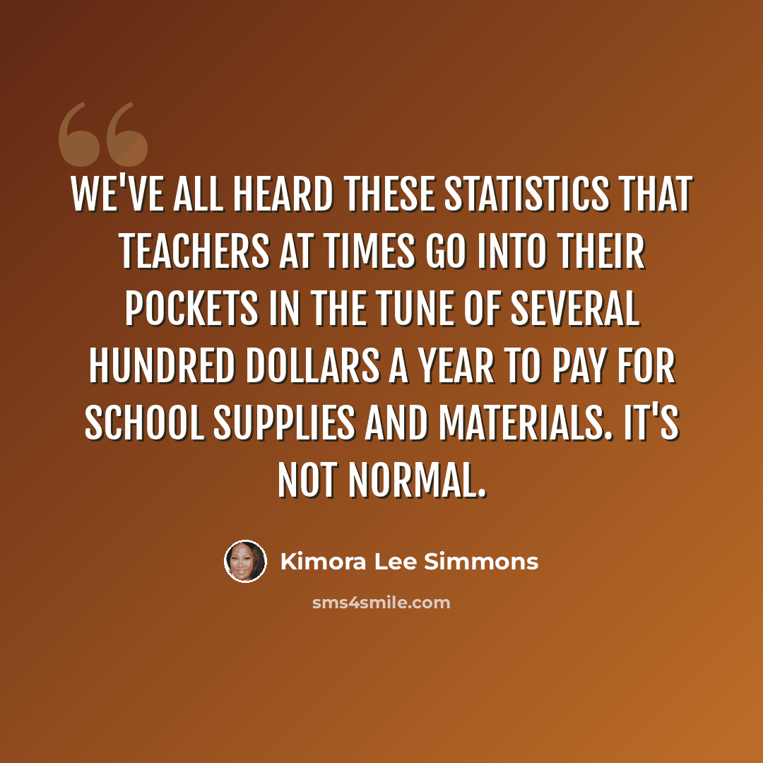 “We've all heard these statistics that teachers at times go into their pockets in the tune of several hundred dollars a year to pay for school supplies and materials. It's not normal.” quote by Kimora Lee Simmons