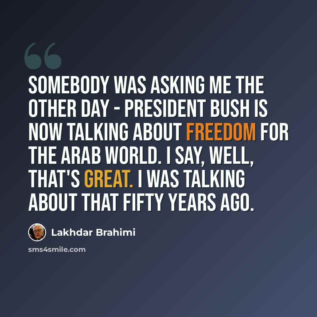“Somebody was asking me the other day - President Bush is now talking about freedom for the Arab world. I say, well, that's great. I was talking about that fifty years ago.” quote by Lakhdar Brahimi